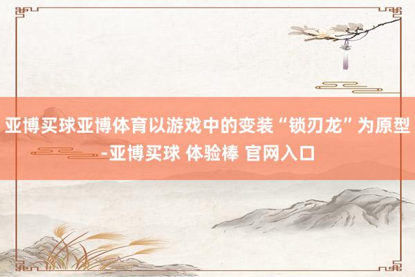 亚博买球亚博体育以游戏中的变装“锁刃龙”为原型-亚博买球 体验棒 官网入口