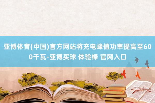 亚博体育(中国)官方网站将充电峰值功率提高至600千瓦-亚博买球 体验棒 官网入口