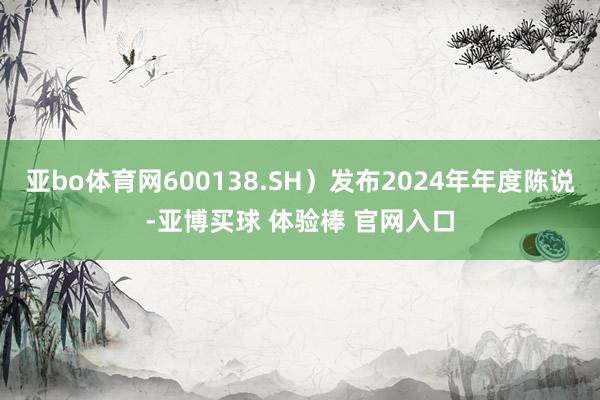 亚bo体育网600138.SH）发布2024年年度陈说-亚博买球 体验棒 官网入口
