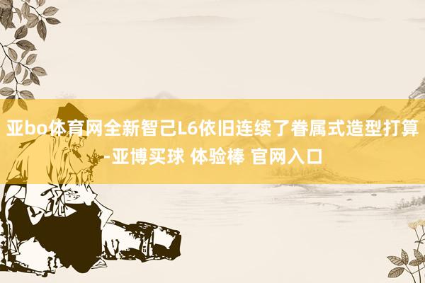 亚bo体育网全新智己L6依旧连续了眷属式造型打算-亚博买球 体验棒 官网入口