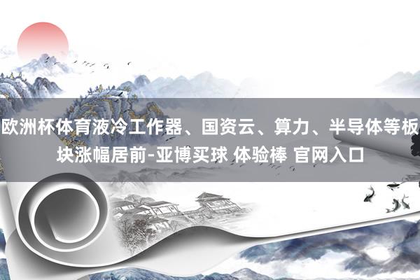 欧洲杯体育液冷工作器、国资云、算力、半导体等板块涨幅居前-亚博买球 体验棒 官网入口