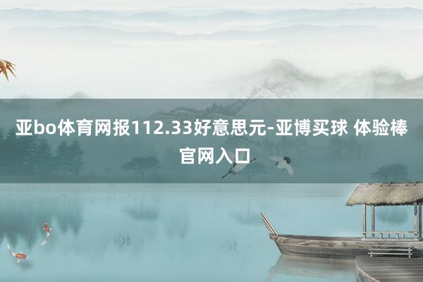 亚bo体育网报112.33好意思元-亚博买球 体验棒 官网入口