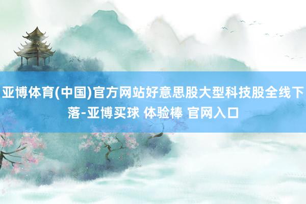亚博体育(中国)官方网站好意思股大型科技股全线下落-亚博买球 体验棒 官网入口