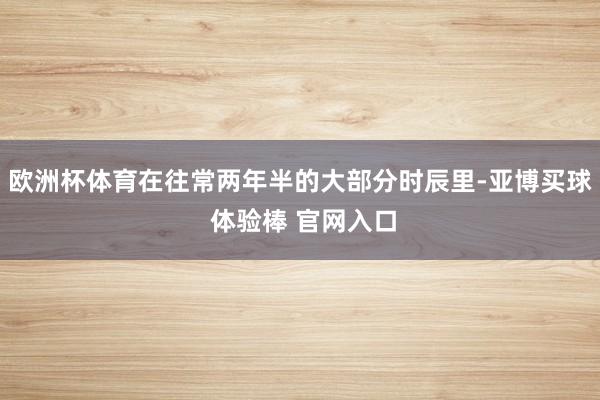 欧洲杯体育在往常两年半的大部分时辰里-亚博买球 体验棒 官网入口