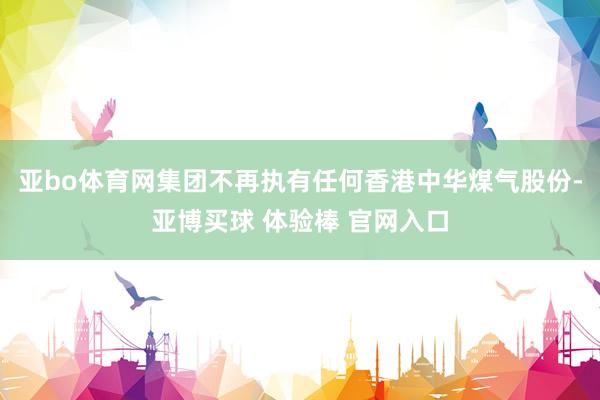 亚bo体育网集团不再执有任何香港中华煤气股份-亚博买球 体验棒 官网入口