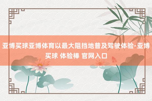 亚博买球亚博体育以最大阻挡地普及驾驶体验-亚博买球 体验棒 官网入口