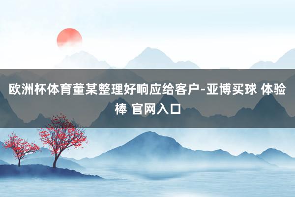 欧洲杯体育董某整理好响应给客户-亚博买球 体验棒 官网入口