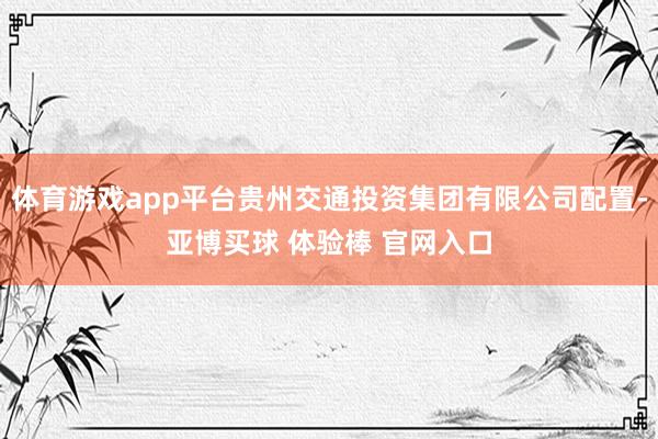体育游戏app平台贵州交通投资集团有限公司配置-亚博买球 体验棒 官网入口