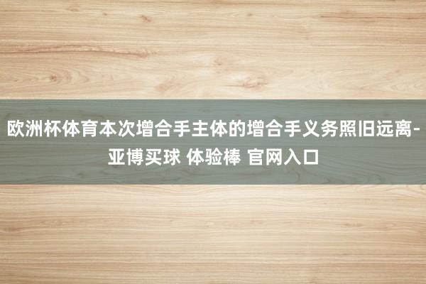欧洲杯体育本次增合手主体的增合手义务照旧远离-亚博买球 体验棒 官网入口
