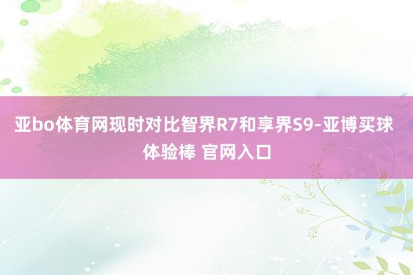 亚bo体育网现时对比智界R7和享界S9-亚博买球 体验棒 官网入口