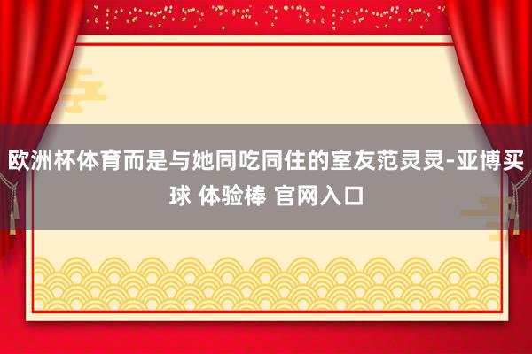 欧洲杯体育而是与她同吃同住的室友范灵灵-亚博买球 体验棒 官网入口