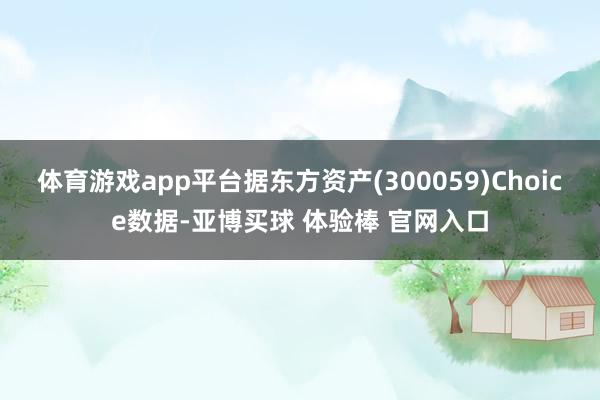 体育游戏app平台据东方资产(300059)Choice数据-亚博买球 体验棒 官网入口