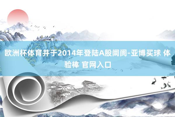 欧洲杯体育并于2014年登陆A股阛阓-亚博买球 体验棒 官网入口