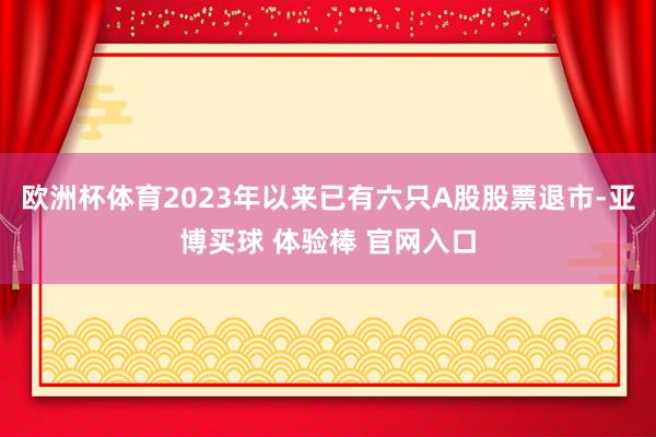 欧洲杯体育2023年以来已有六只A股股票退市-亚博买球 体验棒 官网入口