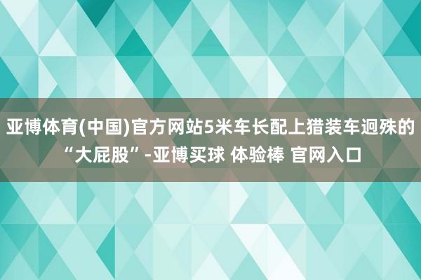 亚博体育(中国)官方网站5米车长配上猎装车迥殊的“大屁股”-亚博买球 体验棒 官网入口