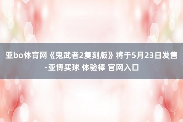 亚bo体育网《鬼武者2复刻版》将于5月23日发售-亚博买球 体验棒 官网入口