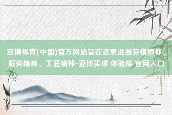亚博体育(中国)官方网站旨在恣意进展劳模精神、服务精神、工匠精神-亚博买球 体验棒 官网入口