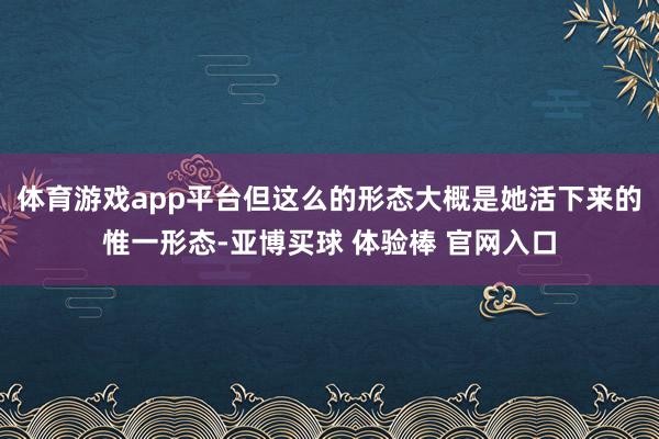 体育游戏app平台但这么的形态大概是她活下来的惟一形态-亚博买球 体验棒 官网入口