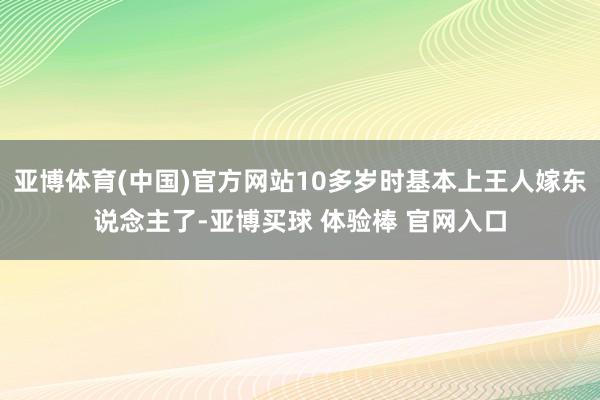 亚博体育(中国)官方网站10多岁时基本上王人嫁东说念主了-亚博买球 体验棒 官网入口