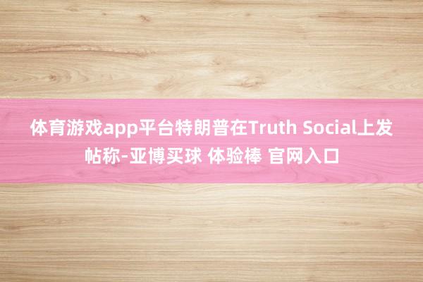 体育游戏app平台特朗普在Truth Social上发帖称-亚博买球 体验棒 官网入口