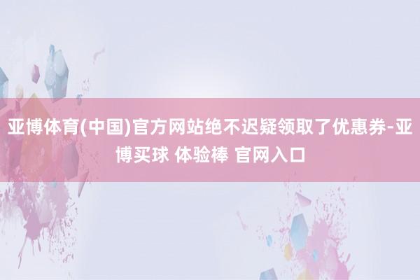 亚博体育(中国)官方网站绝不迟疑领取了优惠券-亚博买球 体验棒 官网入口