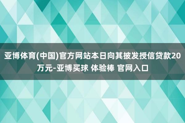 亚博体育(中国)官方网站本日向其披发授信贷款20万元-亚博买球 体验棒 官网入口