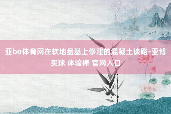 亚bo体育网在软地盘基上修建的混凝土谈路-亚博买球 体验棒 官网入口