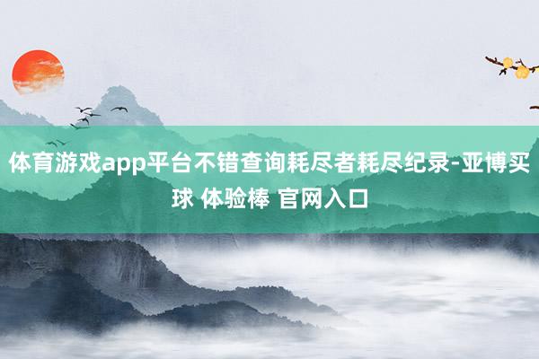 体育游戏app平台不错查询耗尽者耗尽纪录-亚博买球 体验棒 官网入口