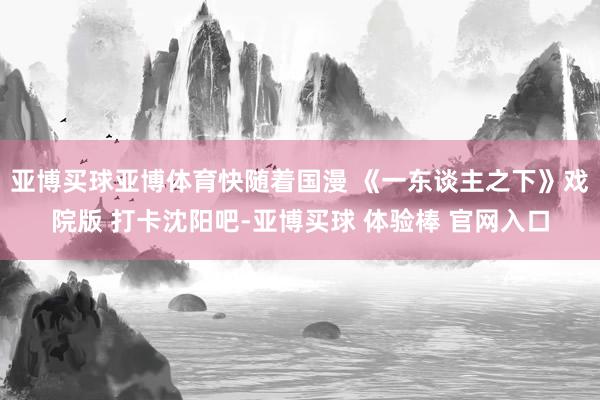 亚博买球亚博体育快随着国漫 《一东谈主之下》戏院版 打卡沈阳吧-亚博买球 体验棒 官网入口