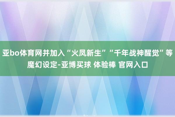 亚bo体育网并加入“火凤新生”“千年战神醒觉”等魔幻设定-亚博买球 体验棒 官网入口