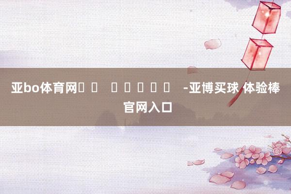 亚bo体育网		  					  -亚博买球 体验棒 官网入口