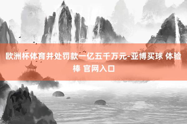 欧洲杯体育并处罚款一亿五千万元-亚博买球 体验棒 官网入口