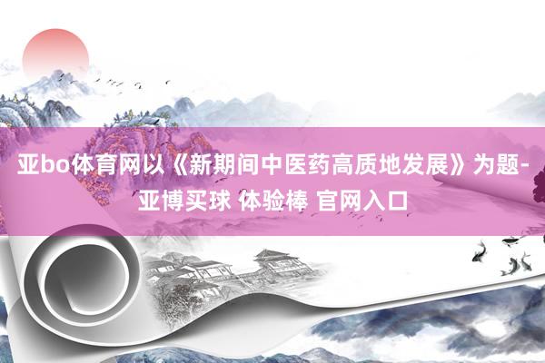 亚bo体育网以《新期间中医药高质地发展》为题-亚博买球 体验棒 官网入口