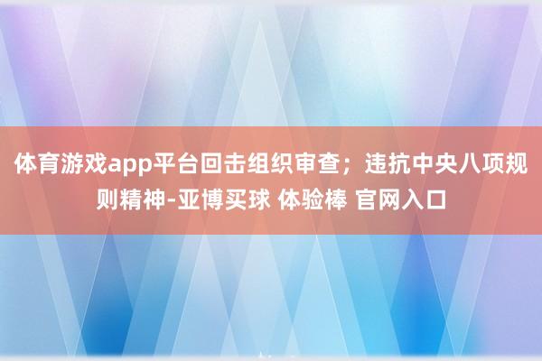 体育游戏app平台回击组织审查；违抗中央八项规则精神-亚博买球 体验棒 官网入口