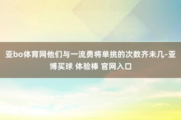 亚bo体育网他们与一流勇将单挑的次数齐未几-亚博买球 体验棒 官网入口