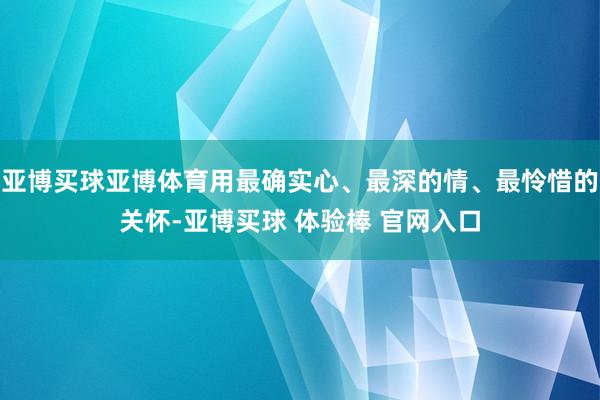 亚博买球亚博体育用最确实心、最深的情、最怜惜的关怀-亚博买球 体验棒 官网入口
