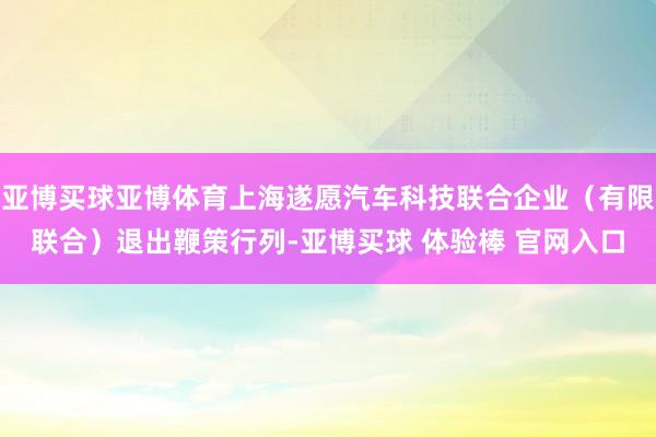 亚博买球亚博体育上海遂愿汽车科技联合企业（有限联合）退出鞭策行列-亚博买球 体验棒 官网入口