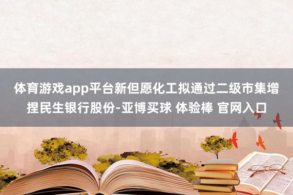 体育游戏app平台　　新但愿化工拟通过二级市集增捏民生银行股份-亚博买球 体验棒 官网入口
