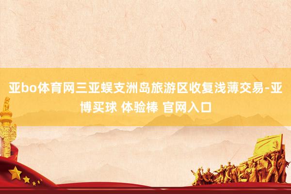 亚bo体育网三亚蜈支洲岛旅游区收复浅薄交易-亚博买球 体验棒 官网入口
