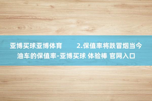 亚博买球亚博体育        2.保值率将跌冒烟当今油车的保值率-亚博买球 体验棒 官网入口