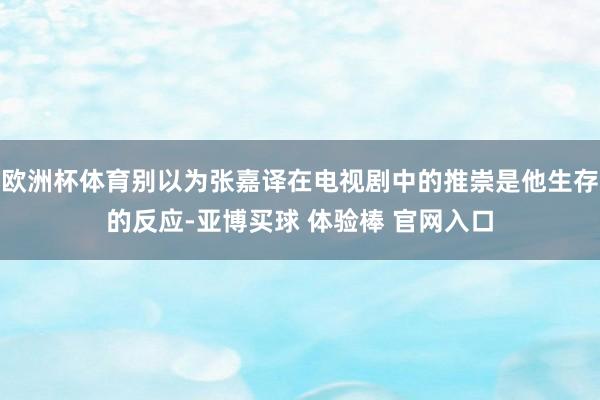 欧洲杯体育别以为张嘉译在电视剧中的推崇是他生存的反应-亚博买球 体验棒 官网入口