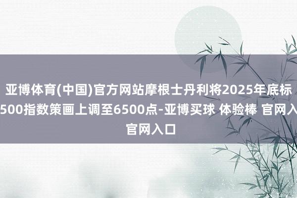 亚博体育(中国)官方网站摩根士丹利将2025年底标普500指数策画上调至6500点-亚博买球 体验棒 官网入口