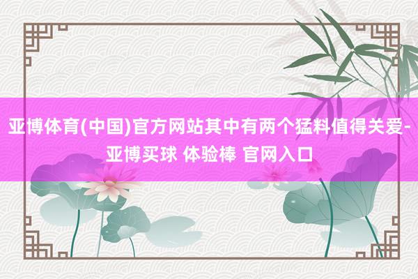 亚博体育(中国)官方网站其中有两个猛料值得关爱-亚博买球 体验棒 官网入口