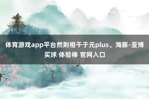 体育游戏app平台然则相干于元plus、海豚-亚博买球 体验棒 官网入口