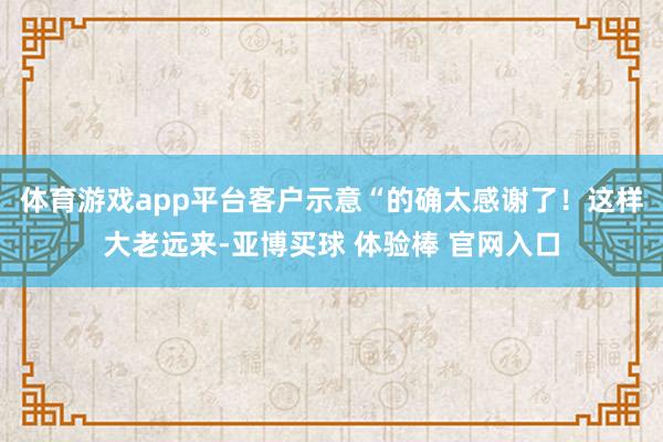 体育游戏app平台客户示意“的确太感谢了！这样大老远来-亚博买球 体验棒 官网入口