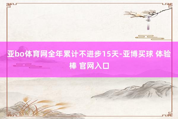亚bo体育网全年累计不进步15天-亚博买球 体验棒 官网入口