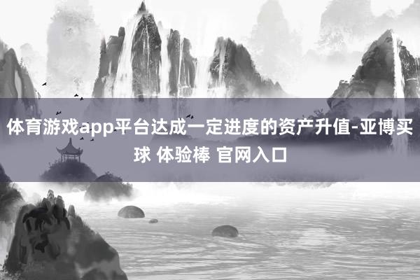 体育游戏app平台达成一定进度的资产升值-亚博买球 体验棒 官网入口