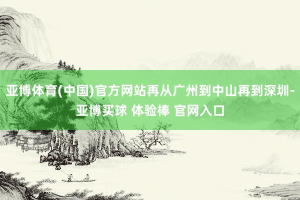 亚博体育(中国)官方网站再从广州到中山再到深圳-亚博买球 体验棒 官网入口