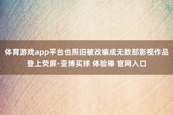 体育游戏app平台也照旧被改编成无数部影视作品登上荧屏-亚博买球 体验棒 官网入口