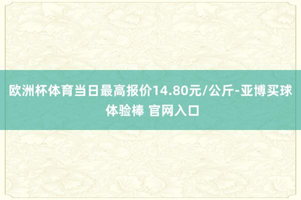 欧洲杯体育当日最高报价14.80元/公斤-亚博买球 体验棒 官网入口